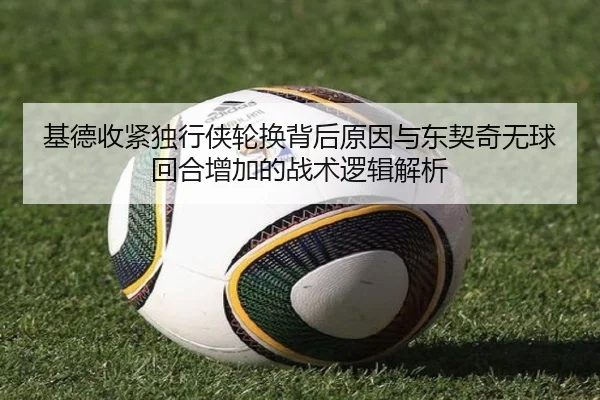 基德收紧独行侠轮换背后原因与东契奇无球回合增加的战术逻辑解析